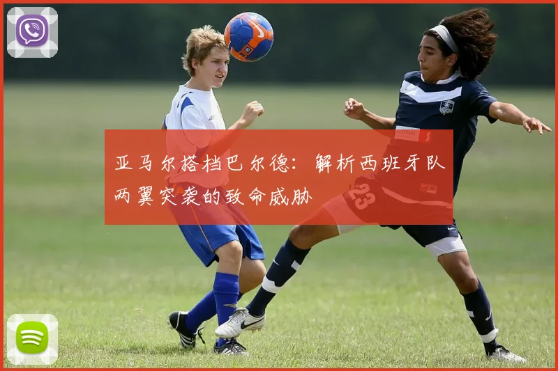 亚马尔搭档巴尔德：解析西班牙队两翼突袭的致命威胁