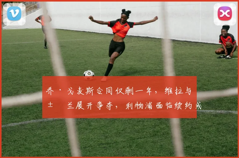 乔·戈麦斯合同仅剩一年，维拉与米兰展开争夺，利物浦面临续约或出售抉择